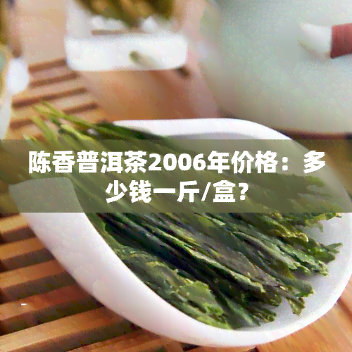 陈香普洱茶2006年价格：多少钱一斤/盒？