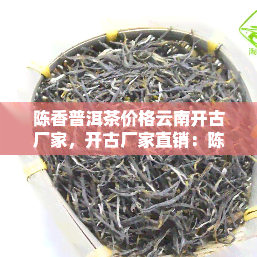 陈香普洱茶价格云南开古厂家，开古厂家直销：陈香普洱茶，品味云南韵味！