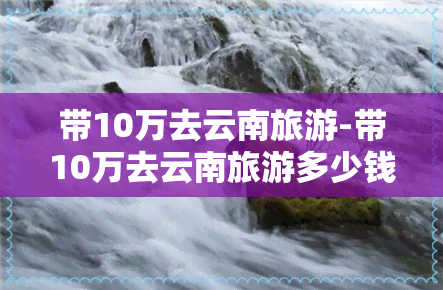 带10万去云南旅游-带10万去云南旅游多少钱