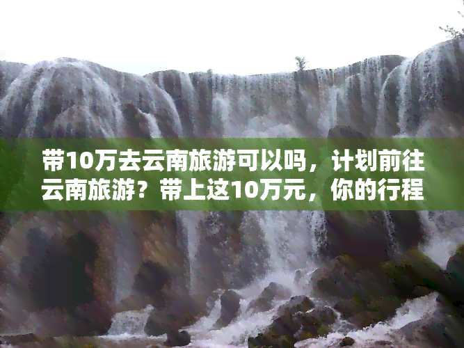 带10万去云南旅游可以吗，计划前往云南旅游？带上这10万元，你的行程将更加精彩！