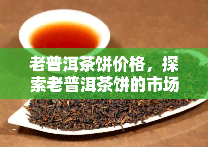 老普洱茶饼价格，探索老普洱茶饼的市场价值：价格解析与收藏建议