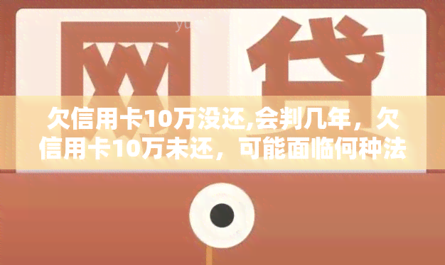 欠信用卡10万没还,会判几年，欠信用卡10万未还，可能面临何种法律处罚？