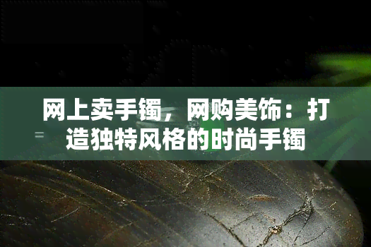 网上卖手镯，网购美饰：打造独特风格的时尚手镯