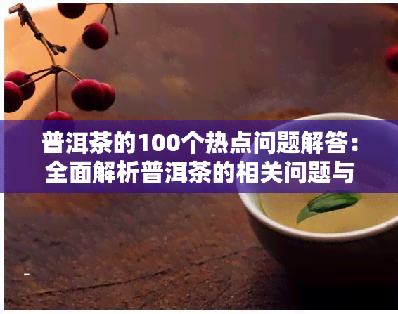 普洱茶的100个热点问题解答：全面解析普洱茶的相关问题与小知识