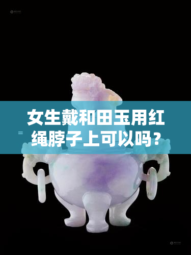 女生戴和田玉用红绳脖子上可以吗？红绳or黑绳更好？