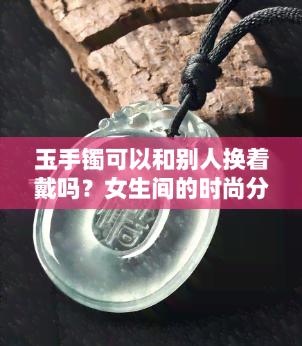 玉手镯可以和别人换着戴吗？女生间的时尚分享