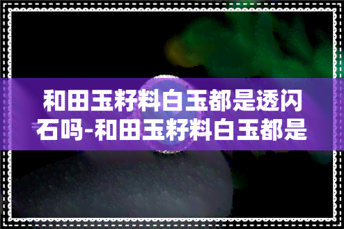 和田玉籽料白玉都是透闪石吗-和田玉籽料白玉都是透闪石吗值钱吗