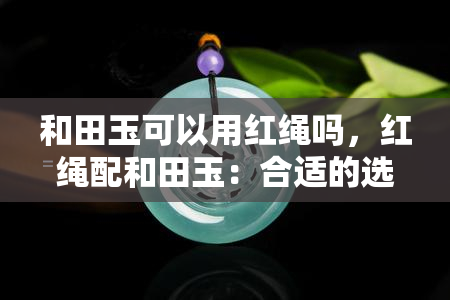 和田玉可以用红绳吗，红绳配和田玉：合适的选择吗？