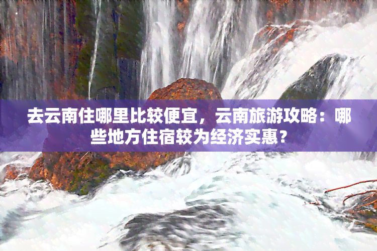 去云南住哪里比较便宜，云南旅游攻略：哪些地方住宿较为经济实惠？