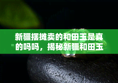 新疆摆摊卖的和田玉是真的吗吗，揭秘新疆和田玉市场：摆摊售卖的玉石是否真实可靠？