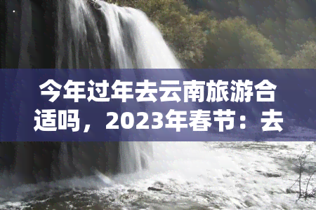 今年过年去云南旅游合适吗，2023年春节：去云南旅游是否是一个好主意？