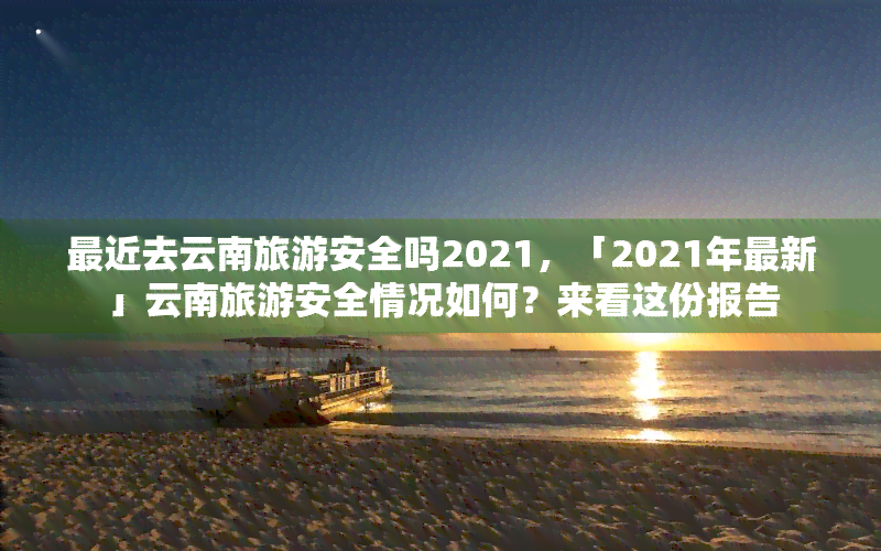 最近去云南旅游安全吗2021，「2021年最新」云南旅游安全情况如何？来看这份报告