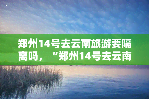 郑州14号去云南旅游要隔离吗，“郑州14号去云南旅游要隔离吗？”——这个地区的政策需要注意！