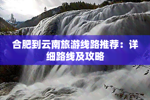 合肥到云南旅游线路推荐：详细路线及攻略