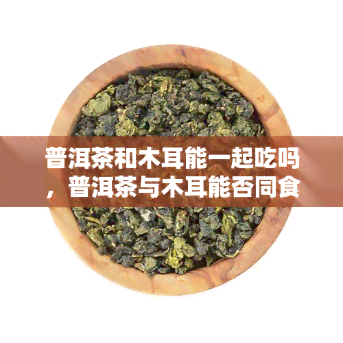 普洱茶和木耳能一起吃吗，普洱茶与木耳能否同食？专家解读