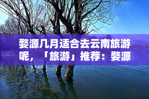 婺源几月适合去云南旅游呢，「旅游」推荐：婺源与云南旅行更佳时间，何时出发最合适？