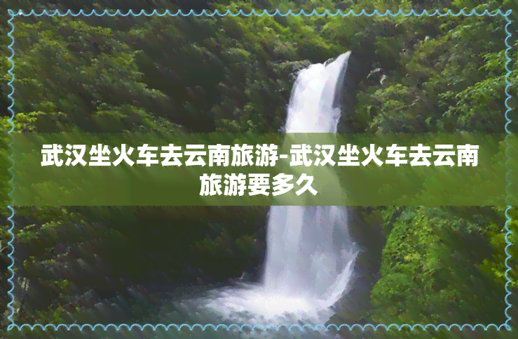 武汉坐火车去云南旅游-武汉坐火车去云南旅游要多久