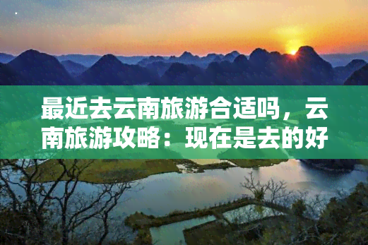 最近去云南旅游合适吗，云南旅游攻略：现在是去的好时机吗？