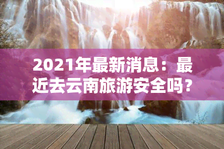 2021年最新消息：最近去云南旅游安全吗？