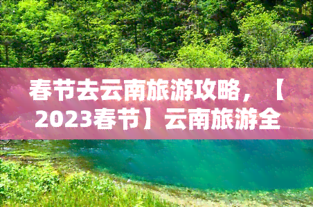 春节去云南旅游攻略，【2023春节】云南旅游全攻略：必游景点、美食推荐及注意事项