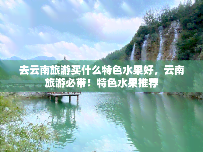 去云南旅游买什么特色水果好，云南旅游必带！特色水果推荐