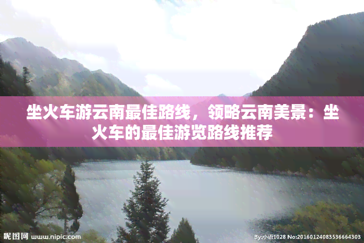 坐火车游云南更佳路线，领略云南美景：坐火车的更佳游览路线推荐