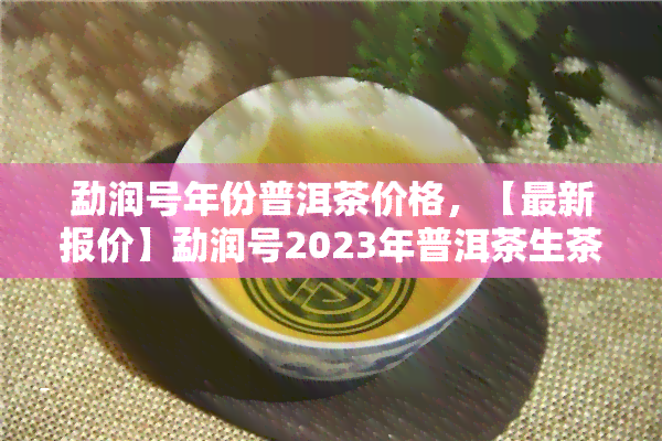 勐润号年份普洱茶价格，【最新报价】勐润号2023年普洱茶生茶754克的价格行情