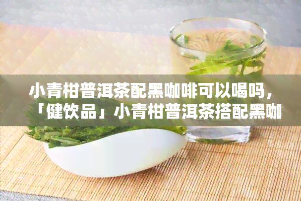 小青柑普洱茶配黑咖啡可以喝吗，「健饮品」小青柑普洱茶搭配黑咖啡，口感惊艳！