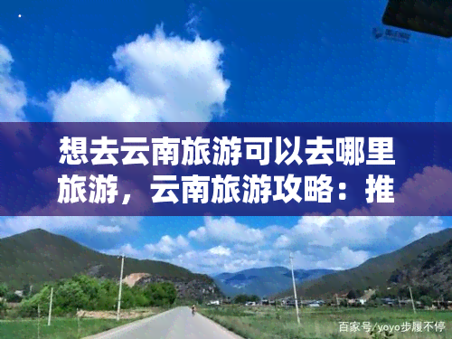 想去云南旅游可以去哪里旅游，云南旅游攻略：推荐必去景点与旅行线路