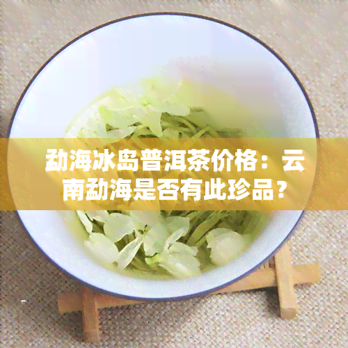 勐海冰岛普洱茶价格：云南勐海是否有此珍品？