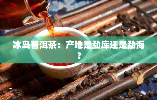 冰岛普洱茶：产地是勐库还是勐海？