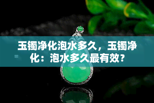 玉镯净化泡水多久，玉镯净化：泡水多久最有效？