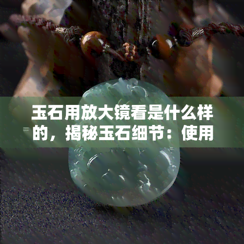 玉石用放大镜看是什么样的，揭秘玉石细节：使用放大镜观察下的独特风貌