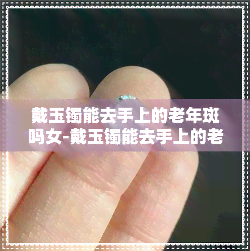 戴玉镯能去手上的老年斑吗女-戴玉镯能去手上的老年斑吗女生