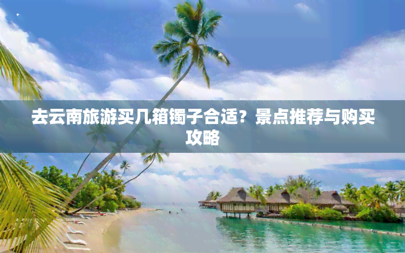 去云南旅游买几箱镯子合适？景点推荐与购买攻略