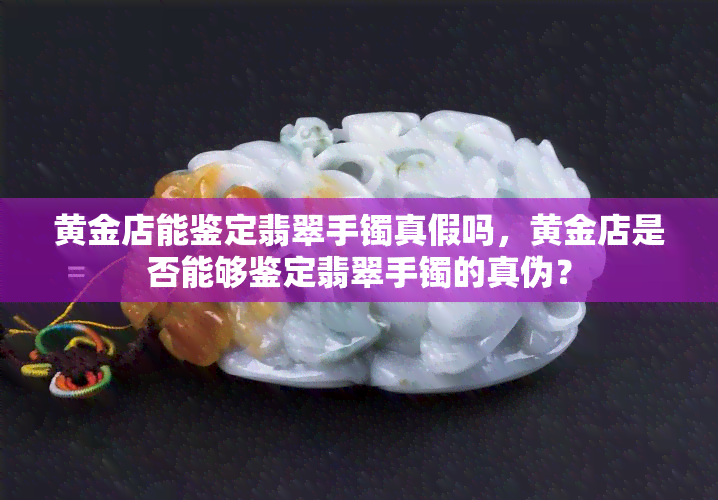 黄金店能鉴定翡翠手镯真假吗，黄金店是否能够鉴定翡翠手镯的真伪？