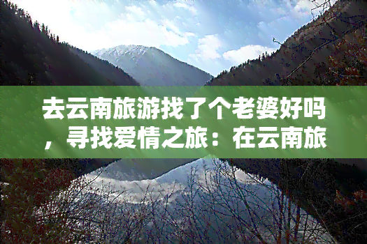 去云南旅游找了个老婆好吗，寻找爱情之旅：在云南旅游时找到我的另一半