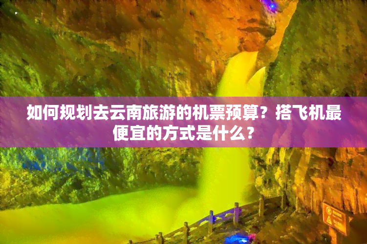 如何规划去云南旅游的机票预算？搭飞机更便宜的方式是什么？