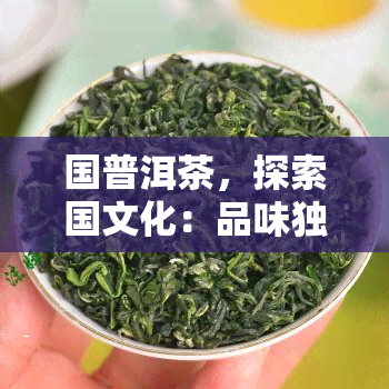 国普洱茶，探索国文化：品味独特风味的国普洱茶