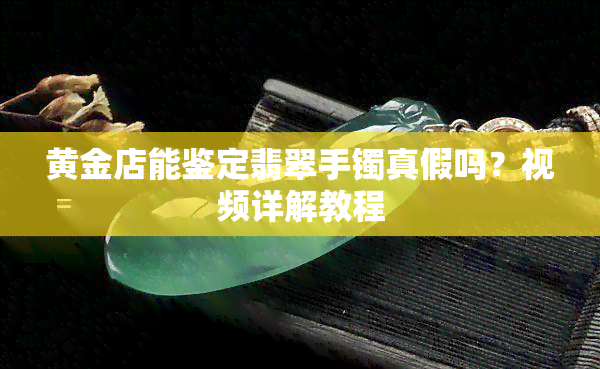 黄金店能鉴定翡翠手镯真假吗？视频详解教程