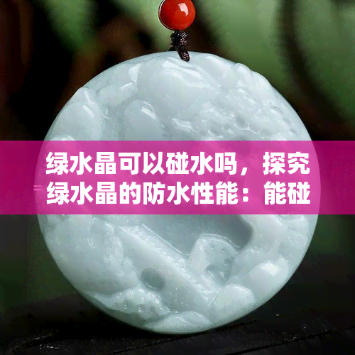 绿水晶可以碰水吗，探究绿水晶的防水性能：能碰水吗？