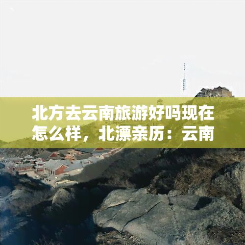 北方去云南旅游好吗现在怎么样，北漂亲历：云南旅游全攻略，现在怎么样？