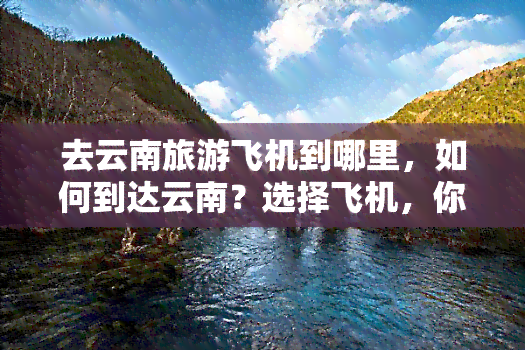 去云南旅游飞机到哪里，如何到达云南？选择飞机，你需要知道的机场信息！