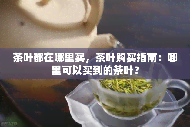 茶叶都在哪里买，茶叶购买指南：哪里可以买到的茶叶？