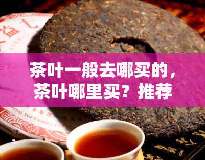 茶叶一般去哪买的，茶叶哪里买？推荐几个购买茶叶的好地方！