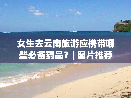 女生去云南旅游应携带哪些必备药品？| 图片推荐