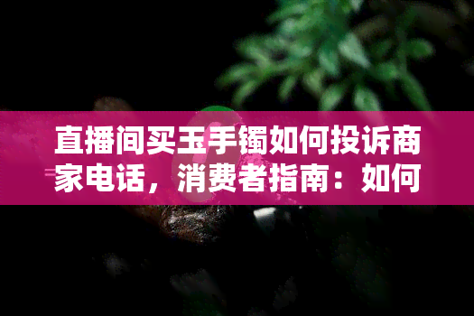 直播间买玉手镯如何投诉商家电话，消费者指南：如何通过电话投诉直播间购买的玉手镯商家？