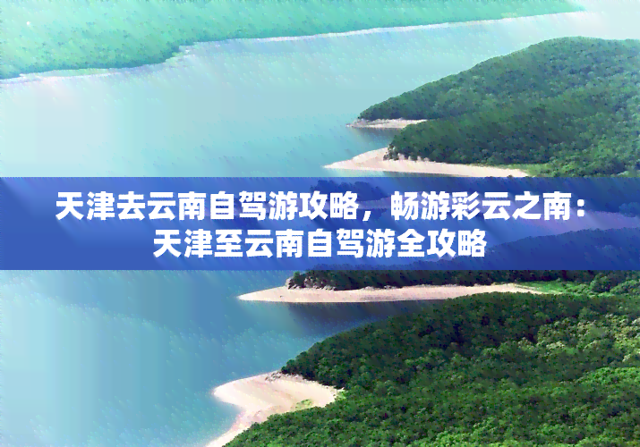 天津去云南自驾游攻略，畅游彩云之南：天津至云南自驾游全攻略