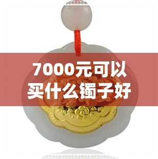 7000元可以买什么镯子好-7000元可以买什么镯子好一点