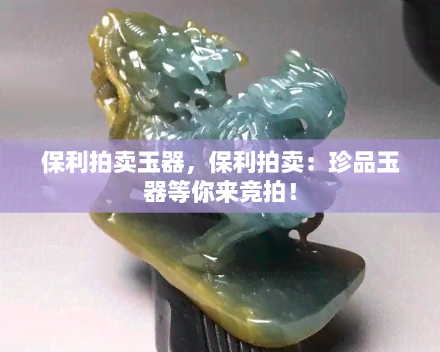 保利拍卖玉器，保利拍卖：珍品玉器等你来竞拍！